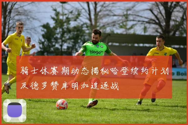 骑士休赛期动态揭秘哈登续约计划及德罗赞库明加追逐战