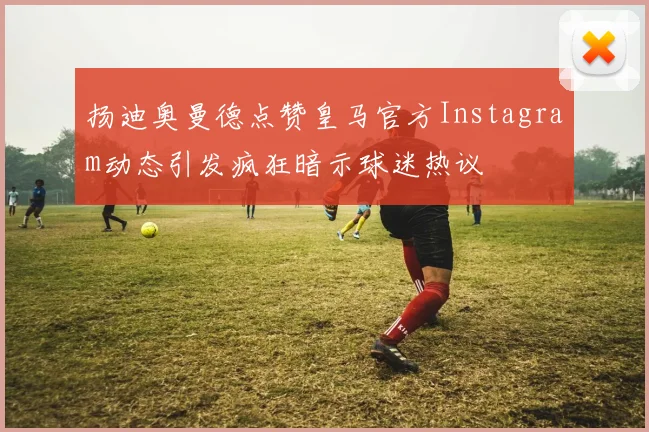 扬迪奥曼德点赞皇马官方Instagram动态引发疯狂暗示球迷热议