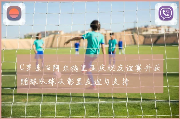 C罗亲临阿尔梅里亚庆祝友谊赛并获赠球队球衣彰显友谊与支持