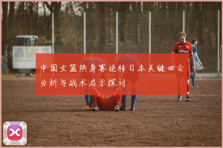 中国女篮热身赛逆转日本关键回合分析与战术启示探讨