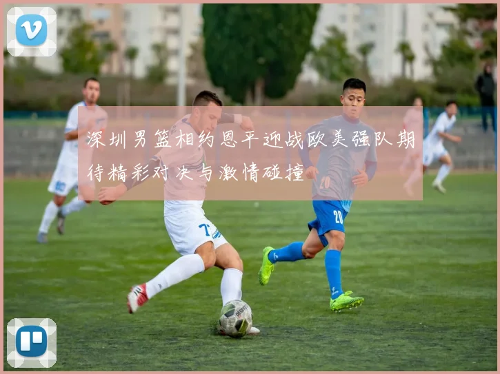 深圳男篮相约恩平迎战欧美强队期待精彩对决与激情碰撞