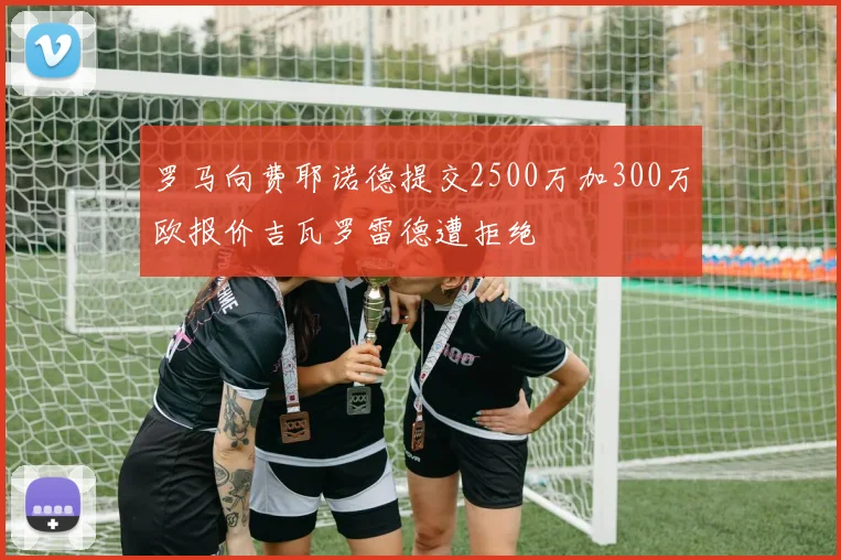 罗马向费耶诺德提交2500万加300万欧报价吉瓦罗雷德遭拒绝